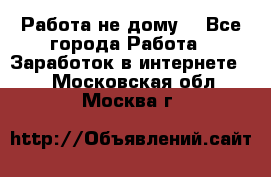 Работа не дому. - Все города Работа » Заработок в интернете   . Московская обл.,Москва г.